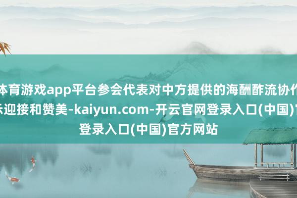 体育游戏app平台参会代表对中方提供的海酬酢流协作平台暗示迎接和赞美-kaiyun.com-开云官网登录入口(中国)官方网站