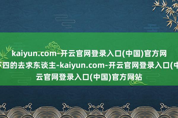 kaiyun.com-开云官网登录入口(中国)官方网站我方低三下四的去求东谈主-kaiyun.com-开云官网登录入口(中国)官方网站