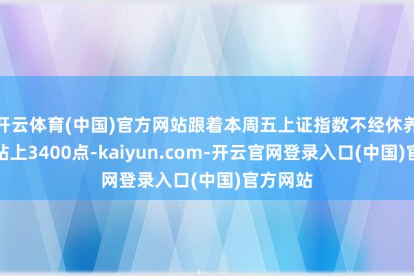 开云体育(中国)官方网站跟着本周五上证指数不经休养、径直站上3400点-kaiyun.com-开云官网登录入口(中国)官方网站