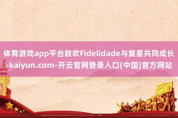 体育游戏app平台鼓吹Fidelidade与复星共同成长-kaiyun.com-开云官网登录入口(中国)官方网站