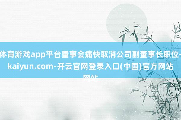 体育游戏app平台董事会痛快取消公司副董事长职位-kaiyun.com-开云官网登录入口(中国)官方网站