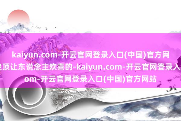 kaiyun.com-开云官网登录入口(中国)官方网站这事儿蓝本是绝顶让东说念主欢喜的-kaiyun.com-开云官网登录入口(中国)官方网站